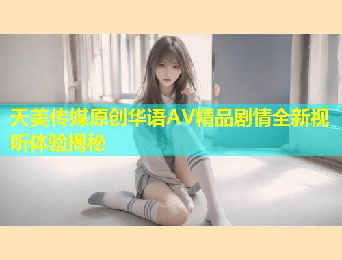 天美传媒原创华语AV精品剧情全新视听体验揭秘