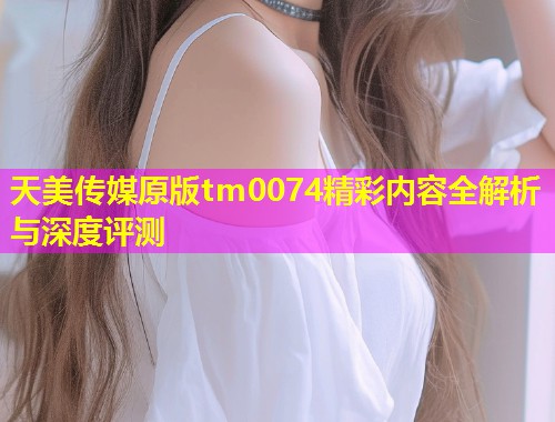 天美传媒原版tm0074精彩内容全解析与深度评测