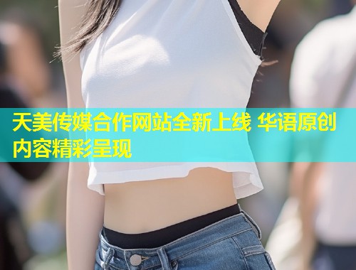 天美传媒合作网站全新上线 华语原创内容精彩呈现