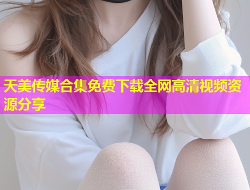 天美传媒合集免费下载全网高清视频资源分享