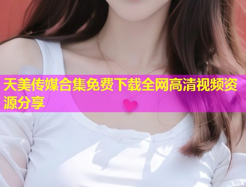天美传媒合集免费下载全网高清视频资源分享