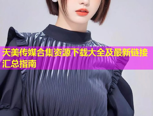 天美传媒合集资源下载大全及最新链接汇总指南