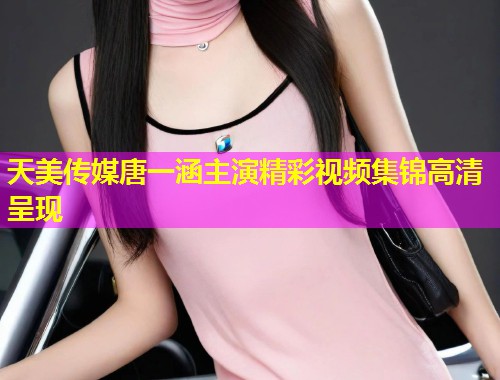 天美传媒唐一涵主演精彩视频集锦高清呈现