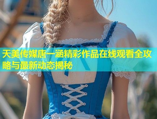 天美传媒唐一涵精彩作品在线观看全攻略与最新动态揭秘