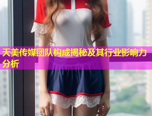 天美传媒团队构成揭秘及其行业影响力分析