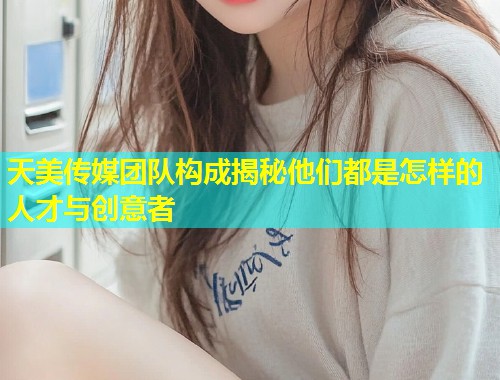 天美传媒团队构成揭秘他们都是怎样的人才与创意者