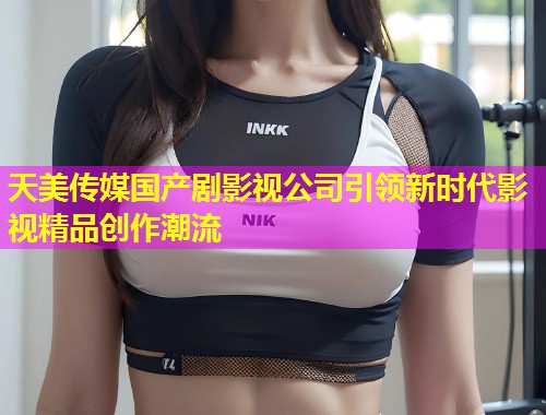 天美传媒国产剧影视公司引领新时代影视精品创作潮流