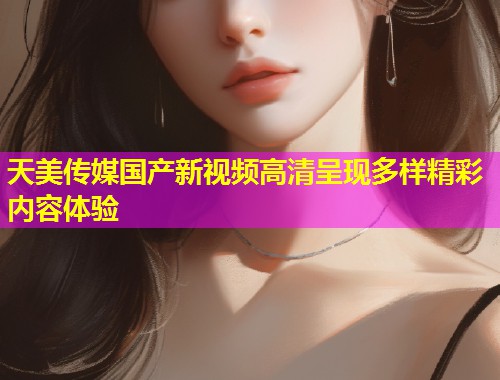 天美传媒国产新视频高清呈现多样精彩内容体验