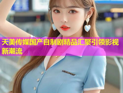 天美传媒国产自制剧精品汇聚引领影视新潮流