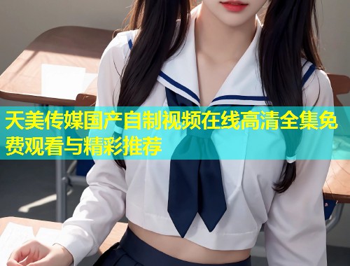 天美传媒国产自制视频在线高清全集免费观看与精彩推荐