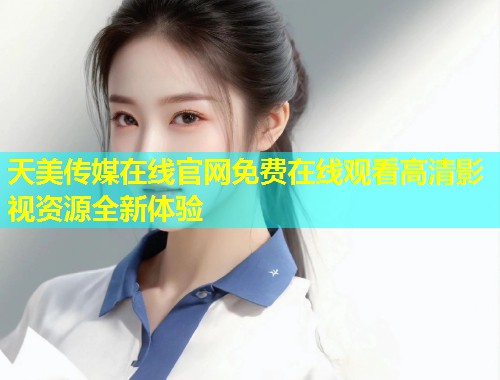 天美传媒在线官网免费在线观看高清影视资源全新体验