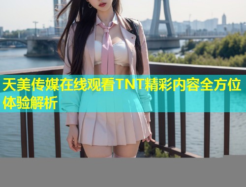 天美传媒在线观看TNT精彩内容全方位体验解析