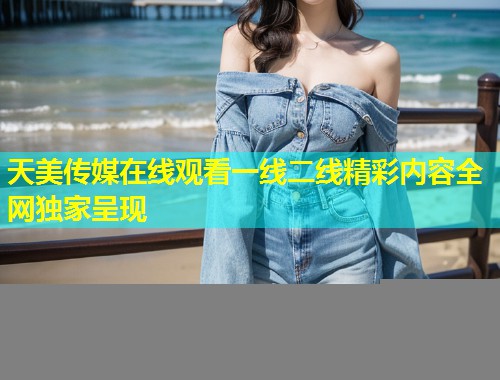 天美传媒在线观看一线二线精彩内容全网独家呈现
