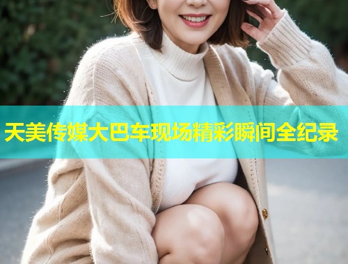 天美传媒大巴车现场精彩瞬间全纪录