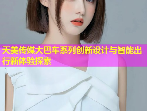 天美传媒大巴车系列创新设计与智能出行新体验探索