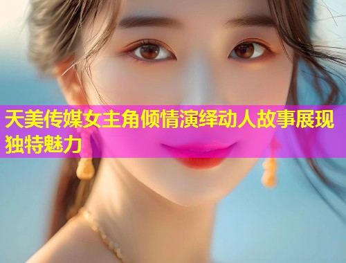 天美传媒女主角倾情演绎动人故事展现独特魅力