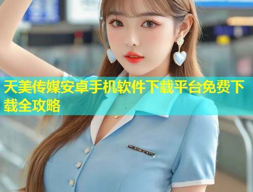 天美传媒安卓手机软件下载平台免费下载全攻略