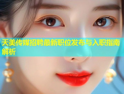 天美传媒招聘最新职位发布与入职指南解析
