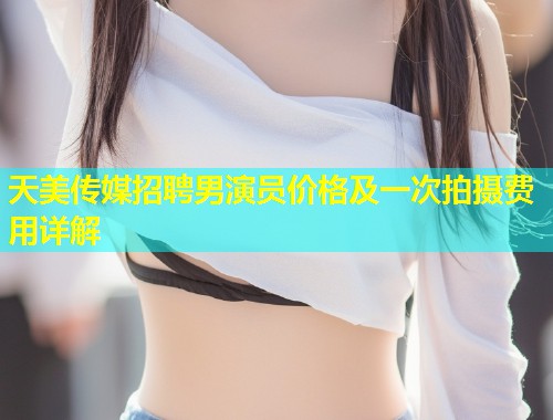 天美传媒招聘男演员价格及一次拍摄费用详解