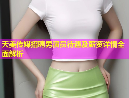 天美传媒招聘男演员待遇及薪资详情全面解析