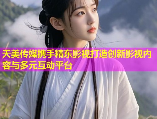 天美传媒携手精东影视打造创新影视内容与多元互动平台