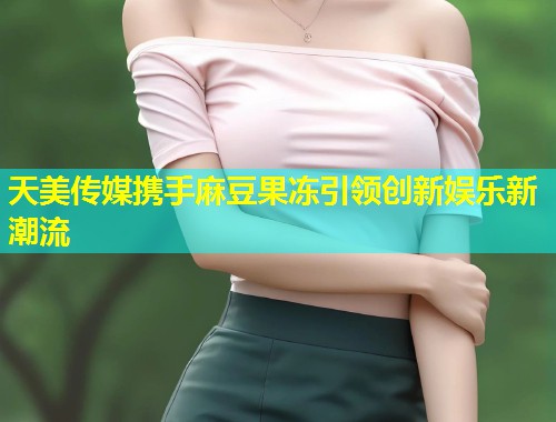 天美传媒携手麻豆果冻引领创新娱乐新潮流