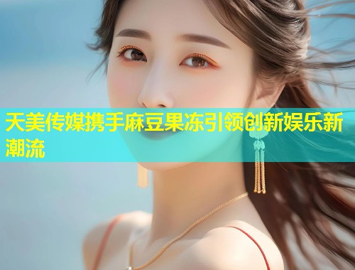 天美传媒携手麻豆果冻引领创新娱乐新潮流