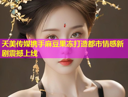 天美传媒携手麻豆果冻打造都市情感新剧震撼上线