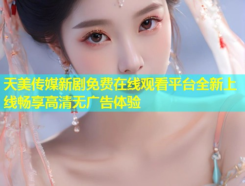 天美传媒新剧免费在线观看平台全新上线畅享高清无广告体验