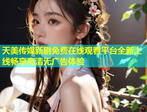 天美传媒新剧免费在线观看平台全新上线畅享高清无广告体验
