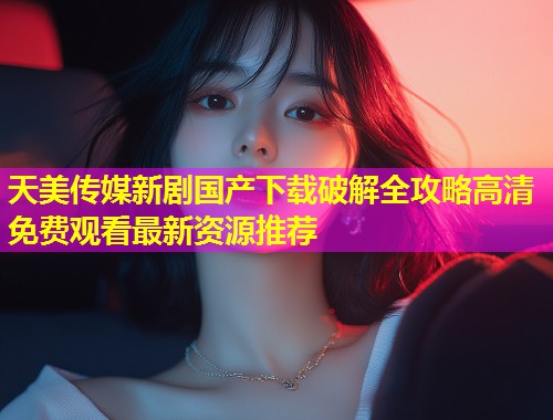 天美传媒新剧国产下载破解全攻略高清免费观看最新资源推荐