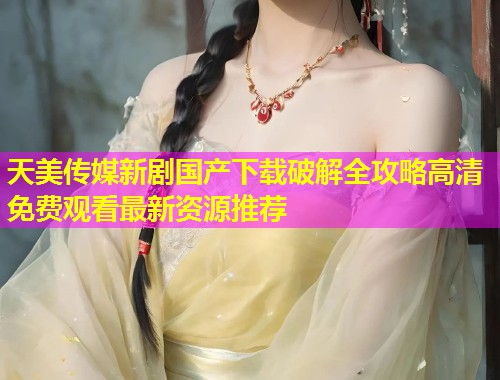 天美传媒新剧国产下载破解全攻略高清免费观看最新资源推荐