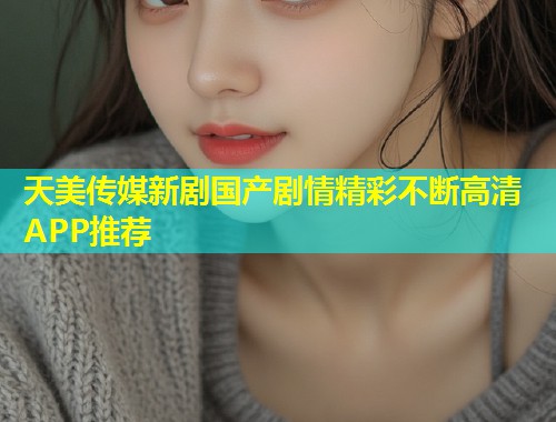天美传媒新剧国产剧情精彩不断高清APP推荐