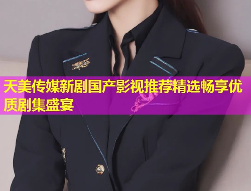 天美传媒新剧国产影视推荐精选畅享优质剧集盛宴