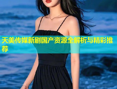 天美传媒新剧国产资源全解析与精彩推荐