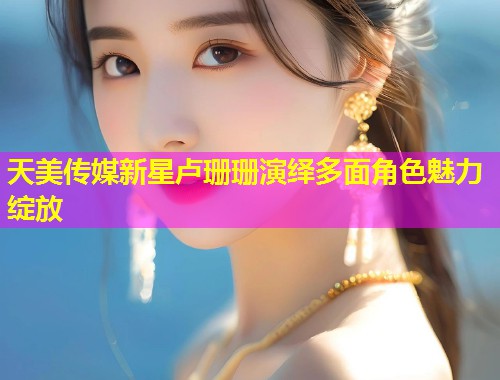 天美传媒新星卢珊珊演绎多面角色魅力绽放