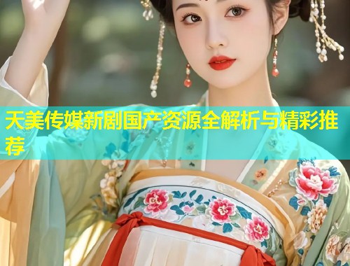 天美传媒新剧国产资源全解析与精彩推荐