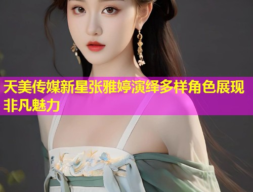 天美传媒新星张雅婷演绎多样角色展现非凡魅力