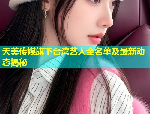 天美传媒旗下台湾艺人全名单及最新动态揭秘