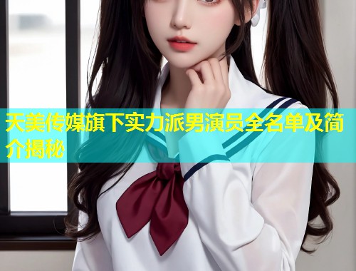 天美传媒旗下实力派男演员全名单及简介揭秘