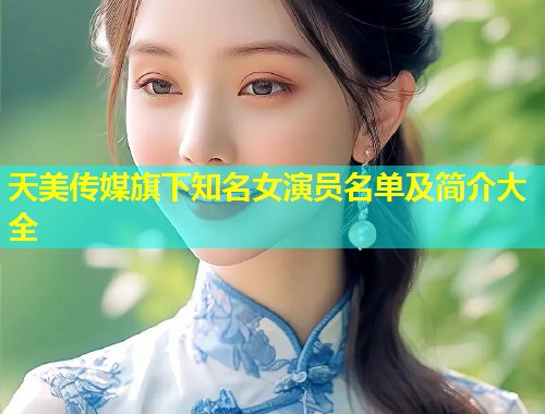 天美传媒旗下知名女演员名单及简介大全