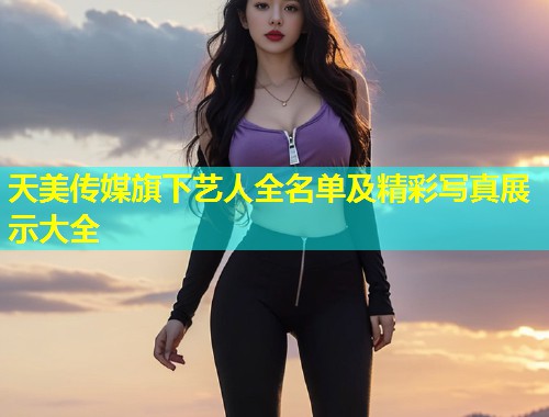 天美传媒旗下艺人全名单及精彩写真展示大全