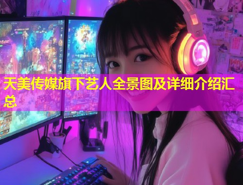 天美传媒旗下艺人全景图及详细介绍汇总