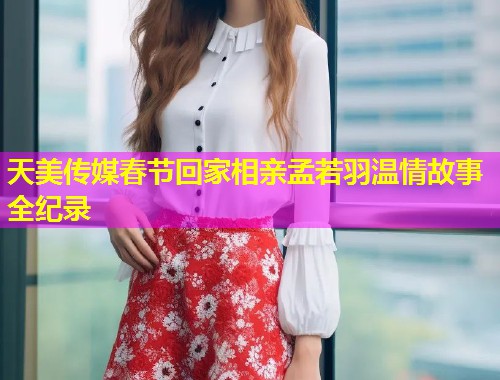 天美传媒春节回家相亲孟若羽温情故事全纪录
