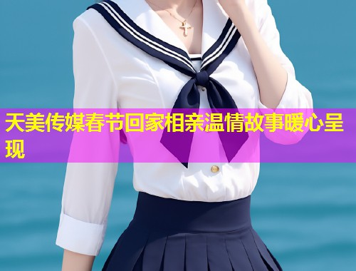 天美传媒春节回家相亲温情故事暖心呈现