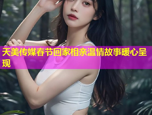 天美传媒春节回家相亲温情故事暖心呈现
