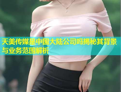 天美传媒是中国大陆公司吗揭秘其背景与业务范围解析