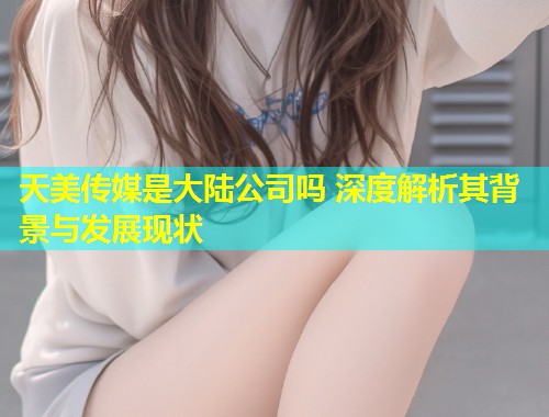 天美传媒是大陆公司吗 深度解析其背景与发展现状