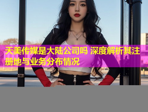 天美传媒是大陆公司吗 深度解析其注册地与业务分布情况
