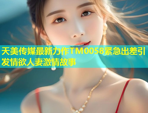 天美传媒最新力作TM0058紧急出差引发情欲人妻激情故事